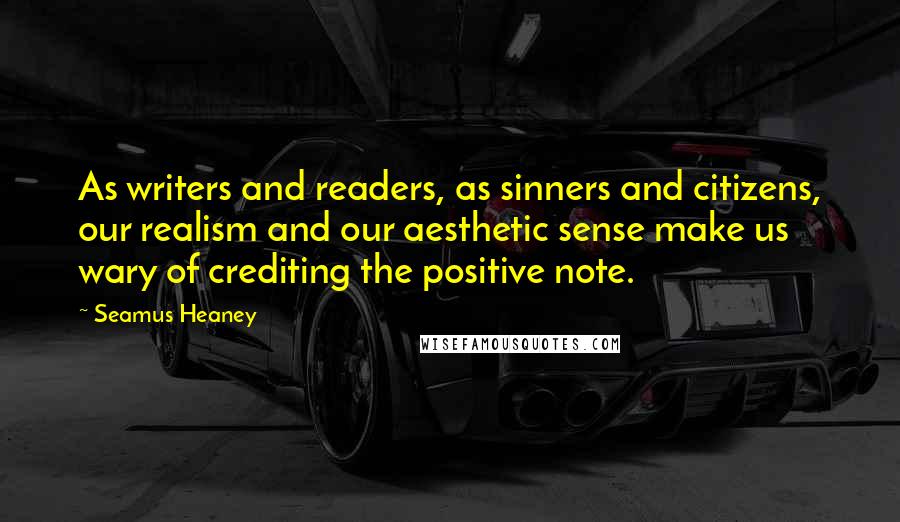 Seamus Heaney Quotes: As writers and readers, as sinners and citizens, our realism and our aesthetic sense make us wary of crediting the positive note.
