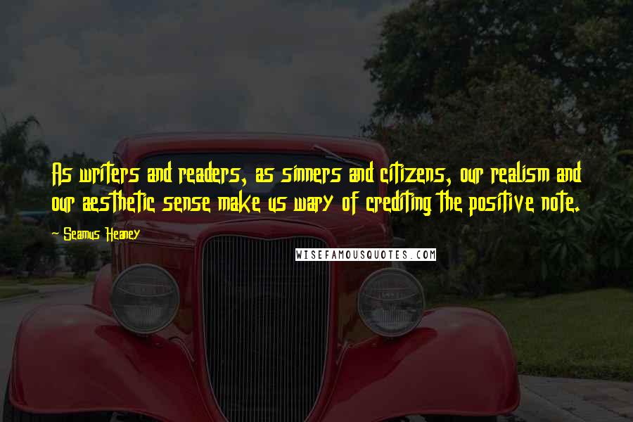 Seamus Heaney Quotes: As writers and readers, as sinners and citizens, our realism and our aesthetic sense make us wary of crediting the positive note.