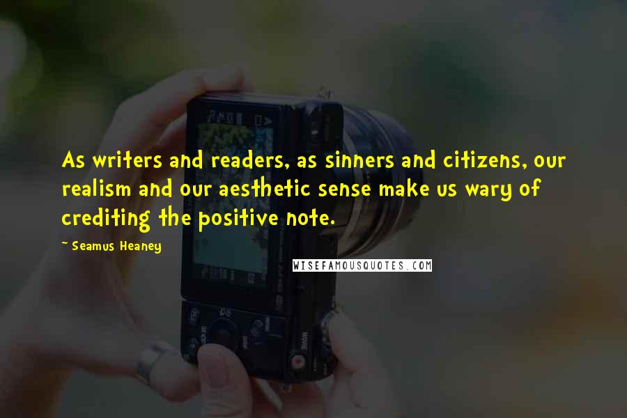 Seamus Heaney Quotes: As writers and readers, as sinners and citizens, our realism and our aesthetic sense make us wary of crediting the positive note.