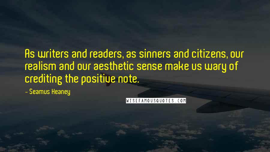 Seamus Heaney Quotes: As writers and readers, as sinners and citizens, our realism and our aesthetic sense make us wary of crediting the positive note.