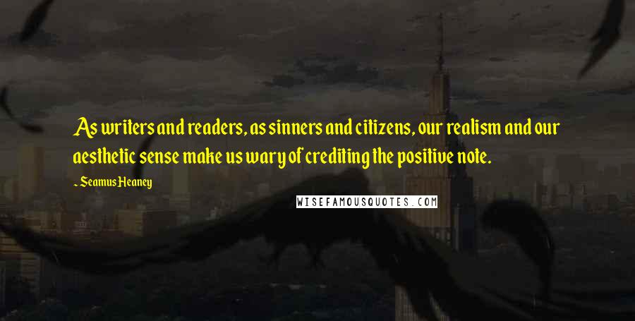 Seamus Heaney Quotes: As writers and readers, as sinners and citizens, our realism and our aesthetic sense make us wary of crediting the positive note.