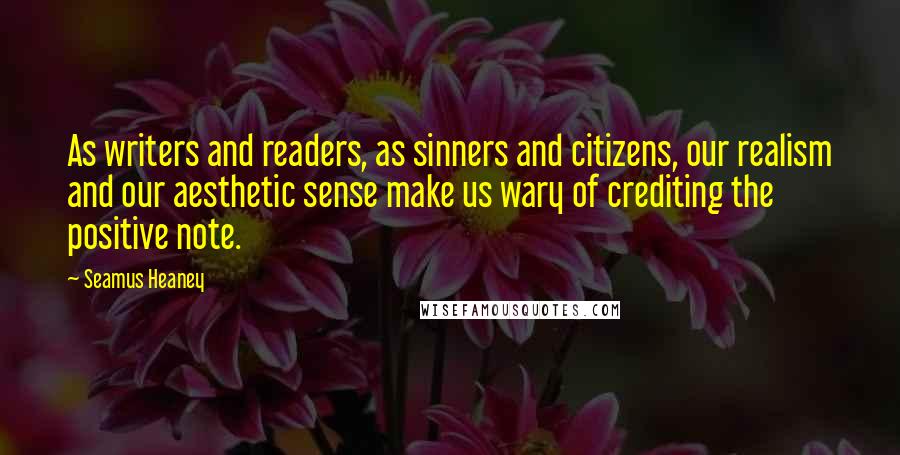 Seamus Heaney Quotes: As writers and readers, as sinners and citizens, our realism and our aesthetic sense make us wary of crediting the positive note.