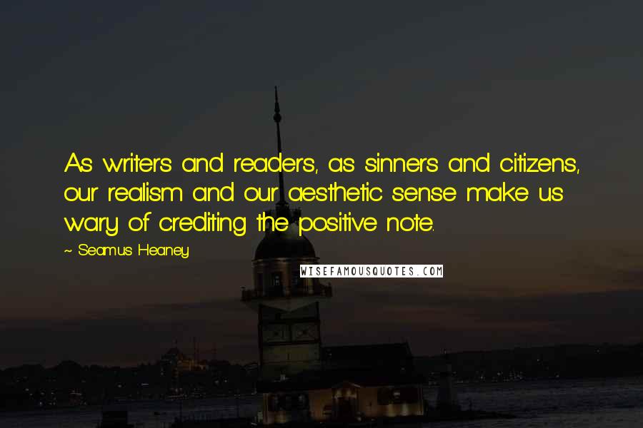 Seamus Heaney Quotes: As writers and readers, as sinners and citizens, our realism and our aesthetic sense make us wary of crediting the positive note.