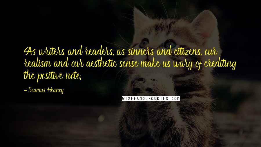 Seamus Heaney Quotes: As writers and readers, as sinners and citizens, our realism and our aesthetic sense make us wary of crediting the positive note.