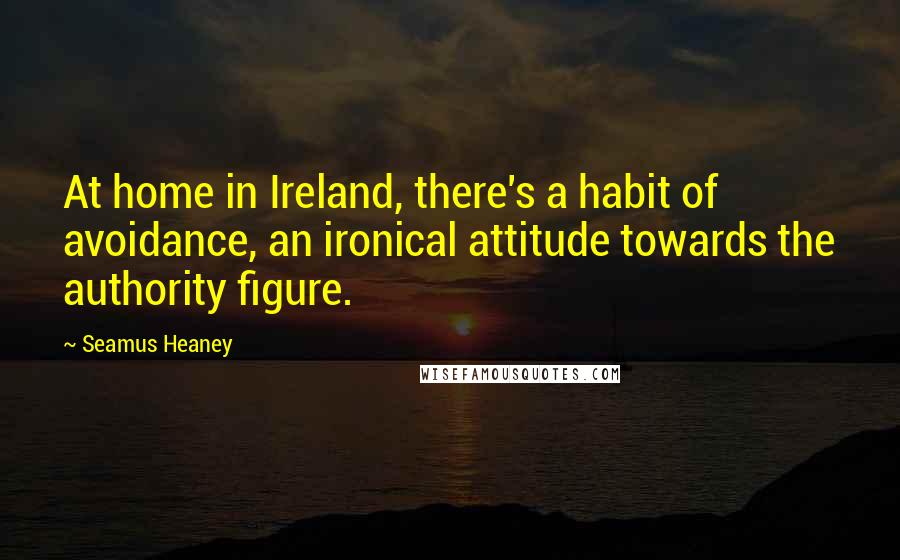 Seamus Heaney Quotes: At home in Ireland, there's a habit of avoidance, an ironical attitude towards the authority figure.