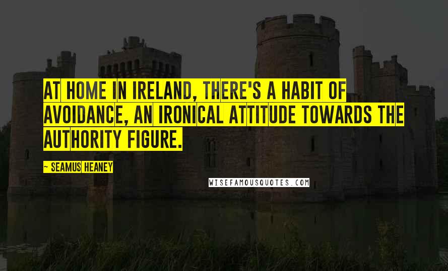 Seamus Heaney Quotes: At home in Ireland, there's a habit of avoidance, an ironical attitude towards the authority figure.