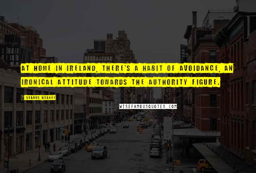 Seamus Heaney Quotes: At home in Ireland, there's a habit of avoidance, an ironical attitude towards the authority figure.