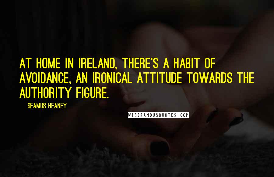 Seamus Heaney Quotes: At home in Ireland, there's a habit of avoidance, an ironical attitude towards the authority figure.