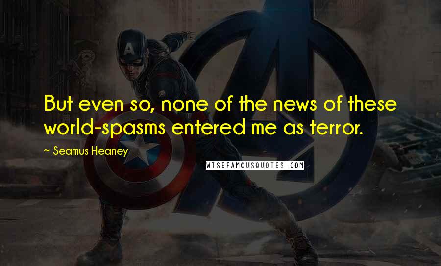 Seamus Heaney Quotes: But even so, none of the news of these world-spasms entered me as terror.