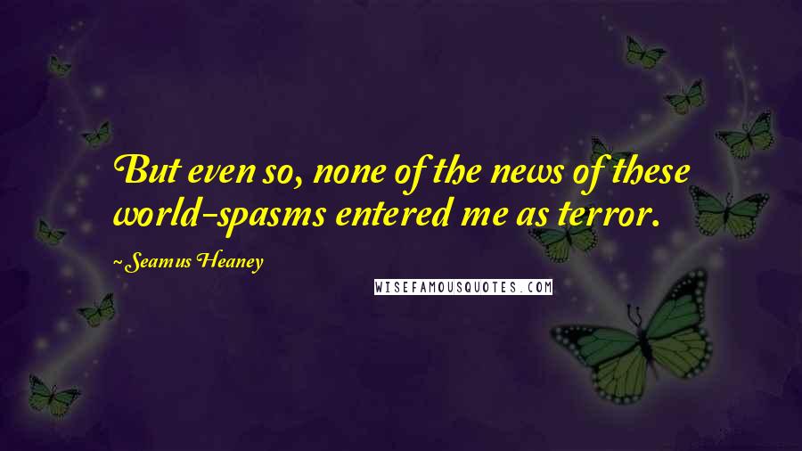 Seamus Heaney Quotes: But even so, none of the news of these world-spasms entered me as terror.