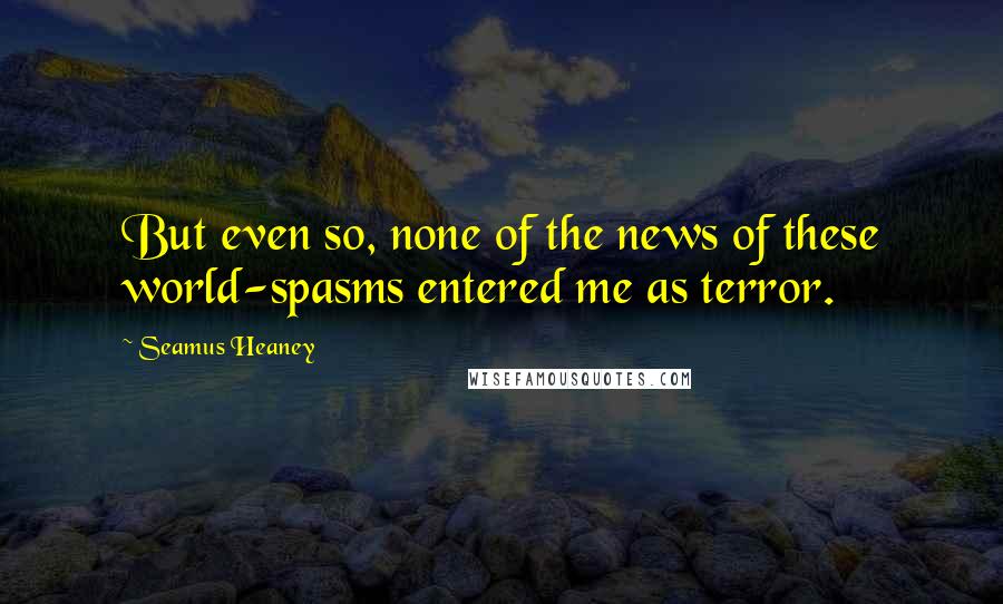 Seamus Heaney Quotes: But even so, none of the news of these world-spasms entered me as terror.