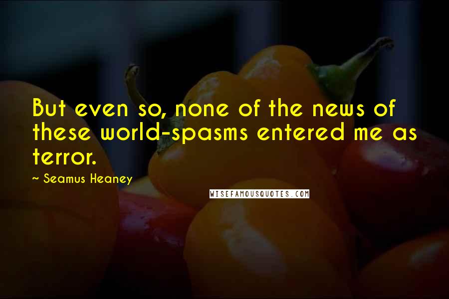 Seamus Heaney Quotes: But even so, none of the news of these world-spasms entered me as terror.