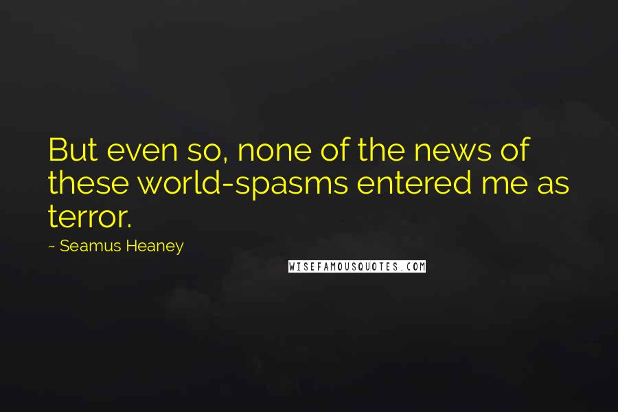 Seamus Heaney Quotes: But even so, none of the news of these world-spasms entered me as terror.