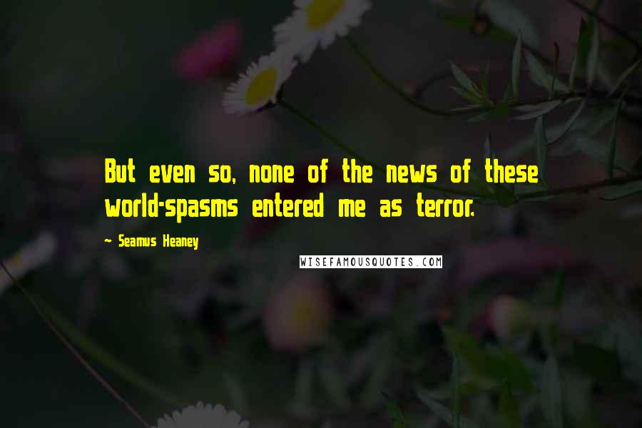 Seamus Heaney Quotes: But even so, none of the news of these world-spasms entered me as terror.