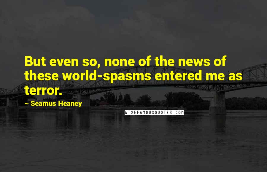 Seamus Heaney Quotes: But even so, none of the news of these world-spasms entered me as terror.