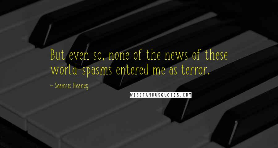 Seamus Heaney Quotes: But even so, none of the news of these world-spasms entered me as terror.