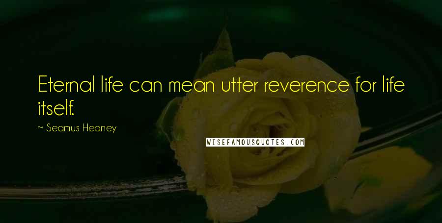 Seamus Heaney Quotes: Eternal life can mean utter reverence for life itself.