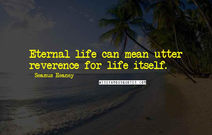 Seamus Heaney Quotes: Eternal life can mean utter reverence for life itself.