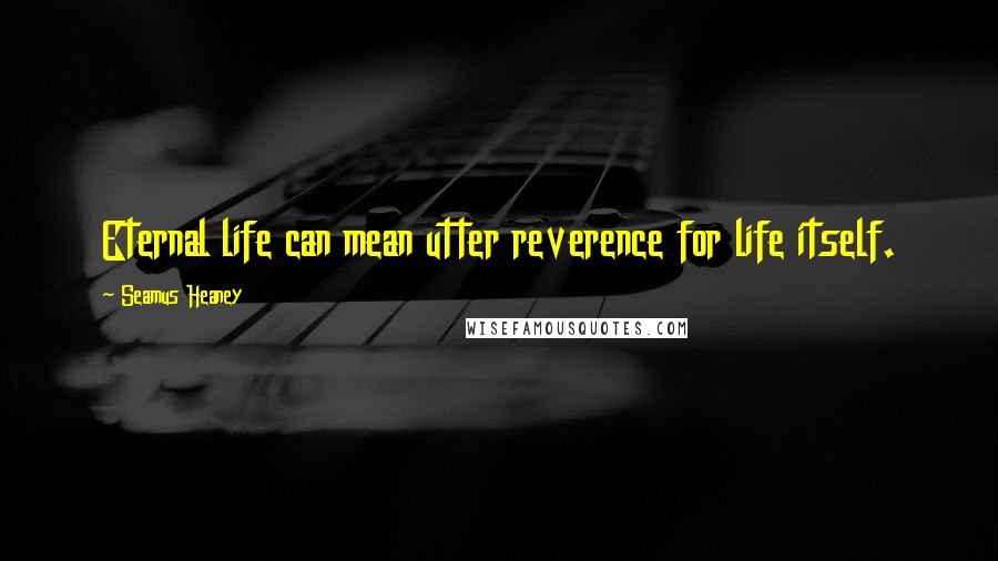 Seamus Heaney Quotes: Eternal life can mean utter reverence for life itself.