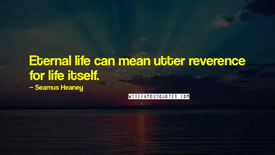 Seamus Heaney Quotes: Eternal life can mean utter reverence for life itself.