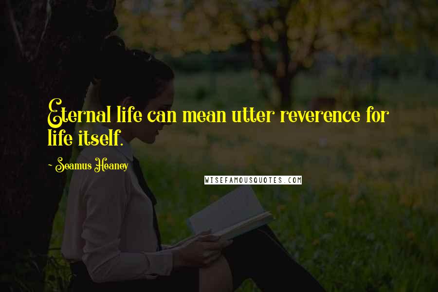 Seamus Heaney Quotes: Eternal life can mean utter reverence for life itself.