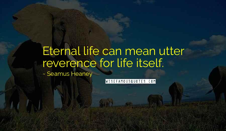 Seamus Heaney Quotes: Eternal life can mean utter reverence for life itself.