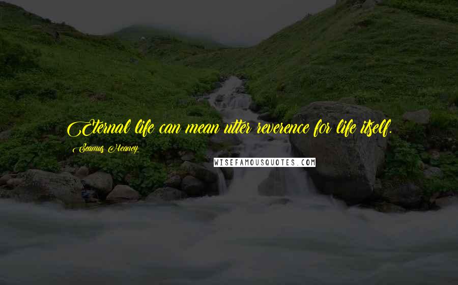 Seamus Heaney Quotes: Eternal life can mean utter reverence for life itself.