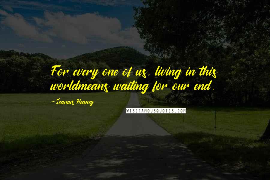 Seamus Heaney Quotes: For every one of us, living in this worldmeans waiting for our end.