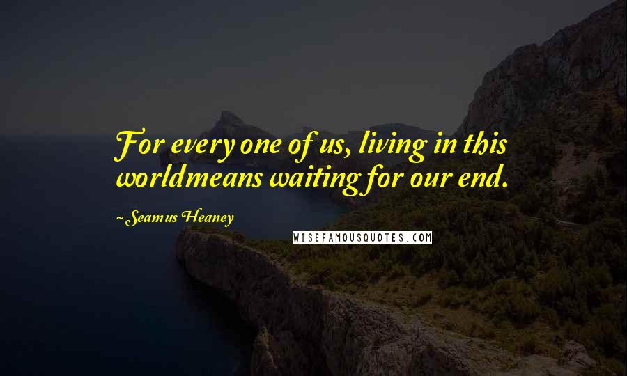 Seamus Heaney Quotes: For every one of us, living in this worldmeans waiting for our end.