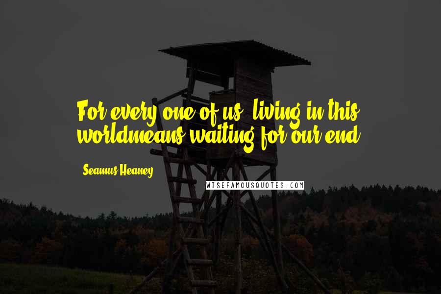 Seamus Heaney Quotes: For every one of us, living in this worldmeans waiting for our end.