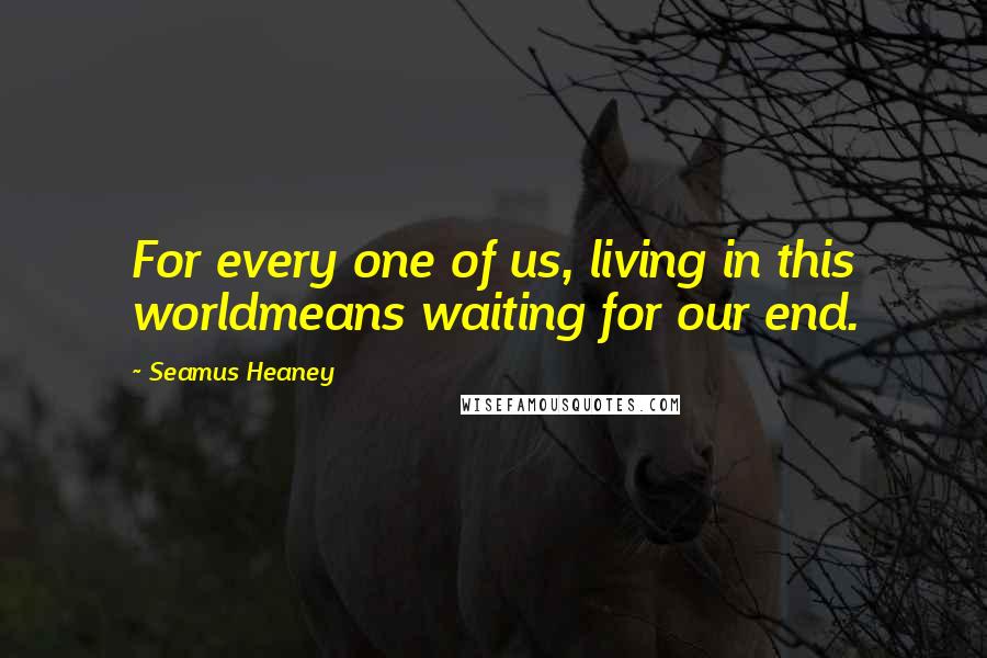 Seamus Heaney Quotes: For every one of us, living in this worldmeans waiting for our end.