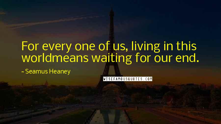 Seamus Heaney Quotes: For every one of us, living in this worldmeans waiting for our end.