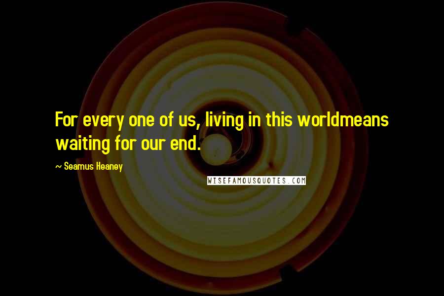 Seamus Heaney Quotes: For every one of us, living in this worldmeans waiting for our end.