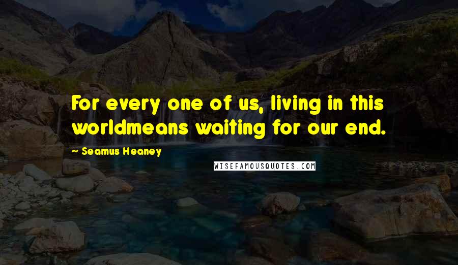 Seamus Heaney Quotes: For every one of us, living in this worldmeans waiting for our end.