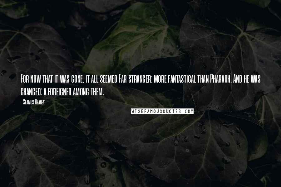 Seamus Heaney Quotes: For now that it was gone, it all seemed Far stranger: more fantastical than Pharaoh. And he was changed: a foreigner among them.