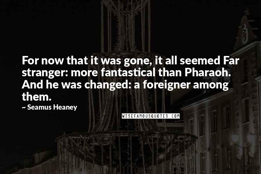 Seamus Heaney Quotes: For now that it was gone, it all seemed Far stranger: more fantastical than Pharaoh. And he was changed: a foreigner among them.