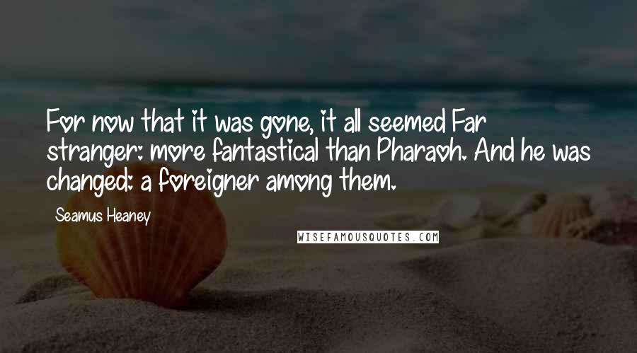 Seamus Heaney Quotes: For now that it was gone, it all seemed Far stranger: more fantastical than Pharaoh. And he was changed: a foreigner among them.