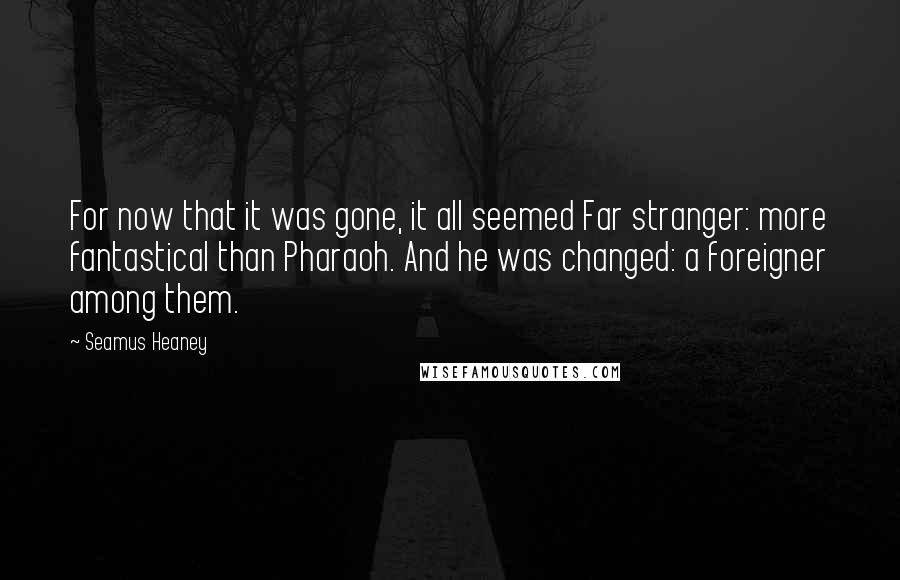 Seamus Heaney Quotes: For now that it was gone, it all seemed Far stranger: more fantastical than Pharaoh. And he was changed: a foreigner among them.