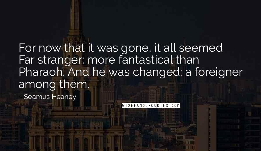 Seamus Heaney Quotes: For now that it was gone, it all seemed Far stranger: more fantastical than Pharaoh. And he was changed: a foreigner among them.
