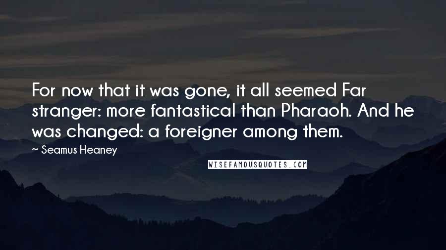 Seamus Heaney Quotes: For now that it was gone, it all seemed Far stranger: more fantastical than Pharaoh. And he was changed: a foreigner among them.