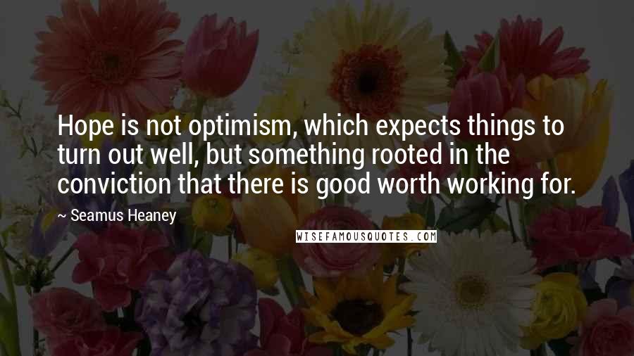 Seamus Heaney Quotes: Hope is not optimism, which expects things to turn out well, but something rooted in the conviction that there is good worth working for.