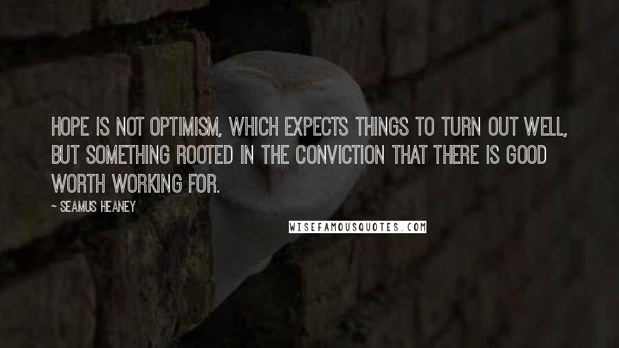 Seamus Heaney Quotes: Hope is not optimism, which expects things to turn out well, but something rooted in the conviction that there is good worth working for.