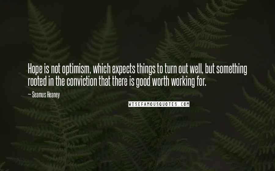 Seamus Heaney Quotes: Hope is not optimism, which expects things to turn out well, but something rooted in the conviction that there is good worth working for.