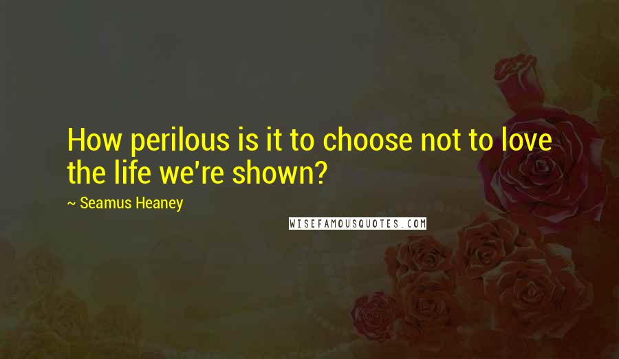 Seamus Heaney Quotes: How perilous is it to choose not to love the life we're shown?