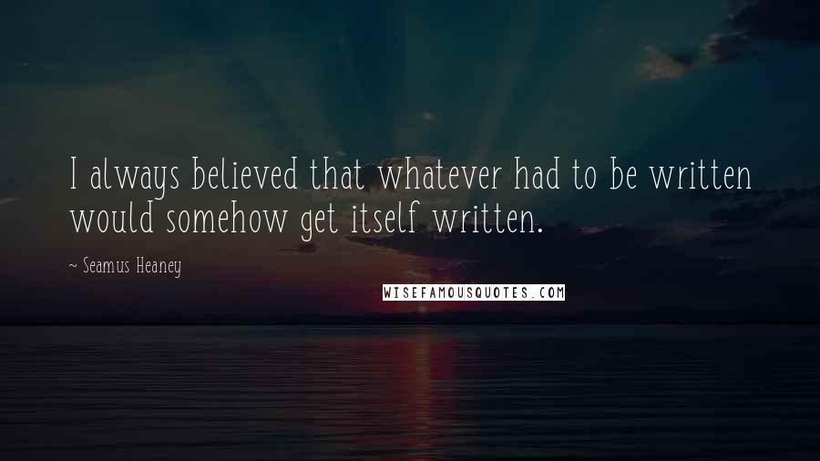 Seamus Heaney Quotes: I always believed that whatever had to be written would somehow get itself written.