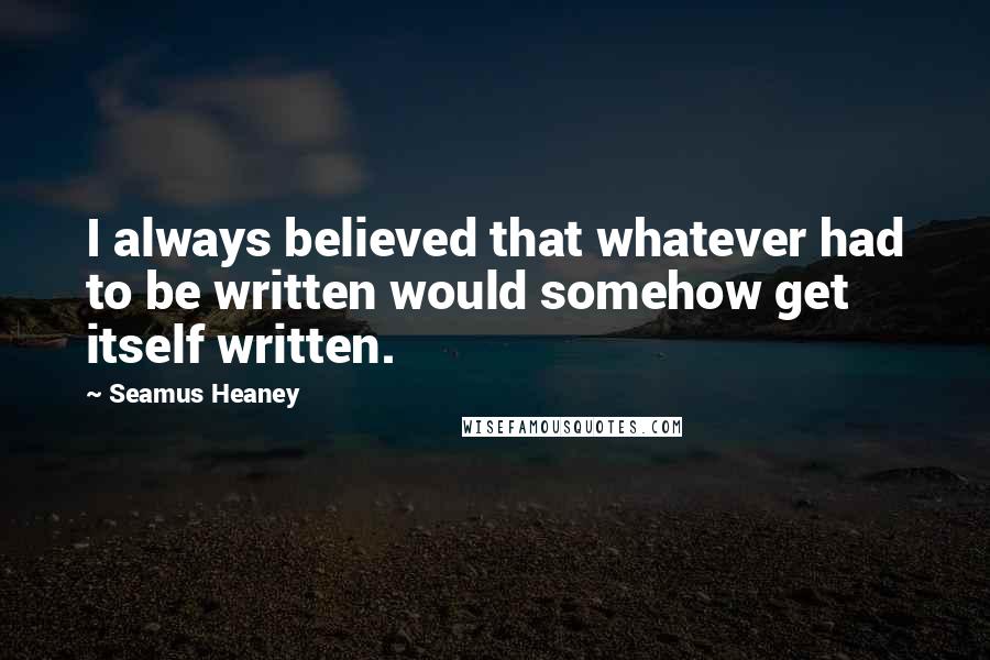 Seamus Heaney Quotes: I always believed that whatever had to be written would somehow get itself written.