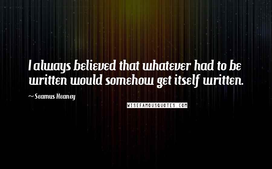 Seamus Heaney Quotes: I always believed that whatever had to be written would somehow get itself written.