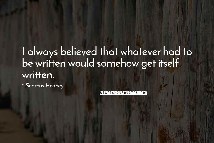 Seamus Heaney Quotes: I always believed that whatever had to be written would somehow get itself written.