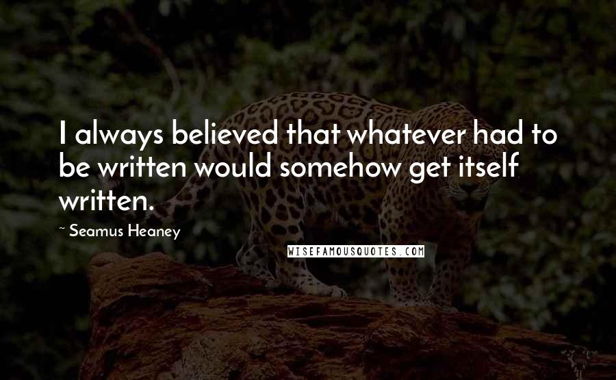 Seamus Heaney Quotes: I always believed that whatever had to be written would somehow get itself written.