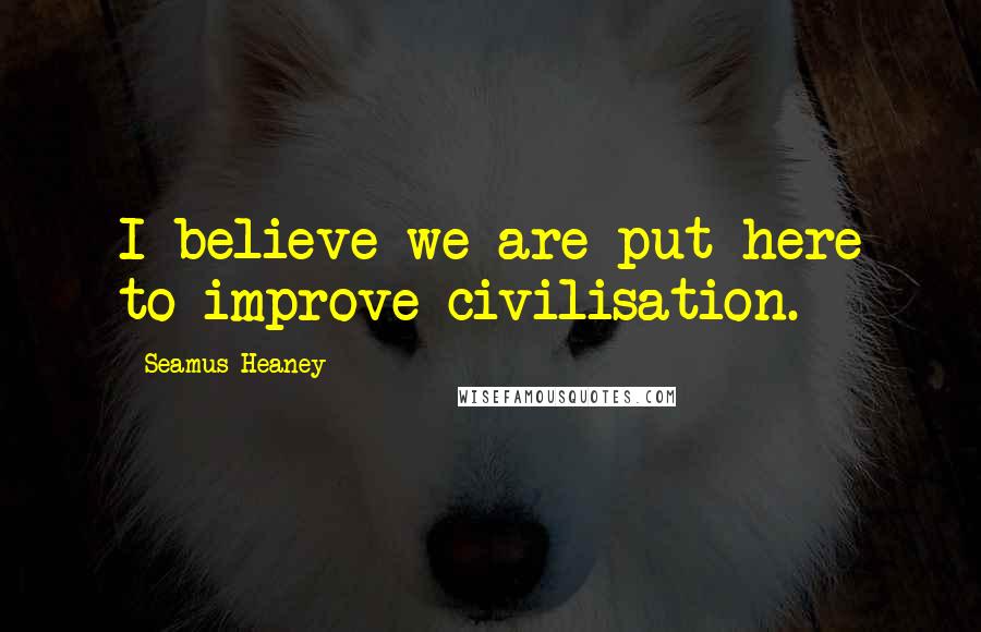 Seamus Heaney Quotes: I believe we are put here to improve civilisation.